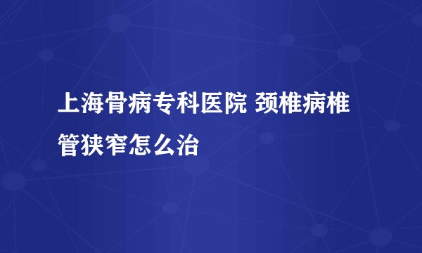 上海骨病专科医院 颈椎病椎管狭窄怎么治
