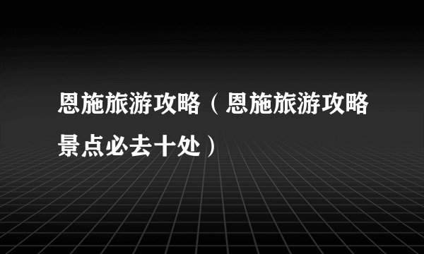 恩施旅游攻略(恩施旅游攻略景点必去十处)
