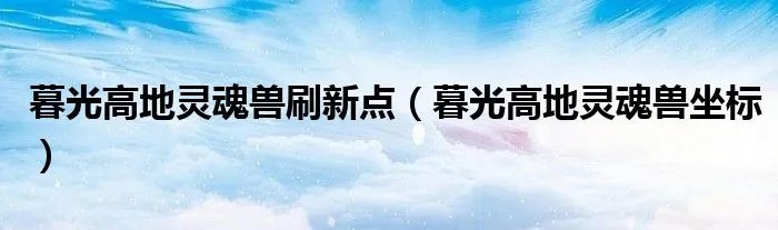 暮光高地灵魂兽刷新点（暮光高地灵魂兽坐标）