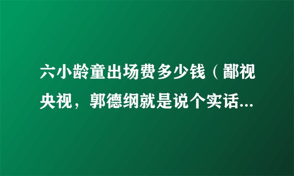 六小龄童出场费多少钱（鄙视央视，郭德纲就是说个实话央视封杀六小龄童就是出场费低他们收的黑钱或者回扣少了换成韩国人了以）八