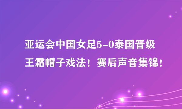 亚运会中国女足5-0泰国晋级王霜帽子戏法！赛后声音集锦！