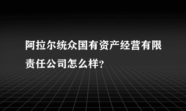 阿拉尔统众国有资产经营有限责任公司怎么样？