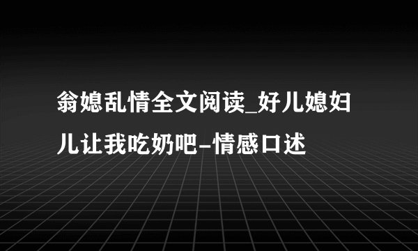 翁媳乱情全文阅读_好儿媳妇儿让我吃奶吧-情感口述