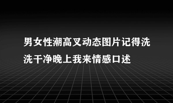 男女性潮高叉动态图片记得洗洗干净晚上我来情感口述