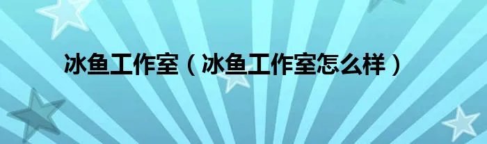 冰鱼工作室（冰鱼工作室怎么样）