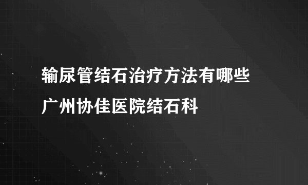 输尿管结石治疗方法有哪些 广州协佳医院结石科