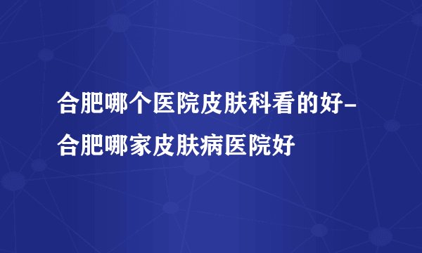 合肥哪个医院皮肤科看的好-合肥哪家皮肤病医院好