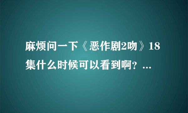 麻烦问一下《恶作剧2吻》18集什么时候可以看到啊？有稍微准确的时间吗？