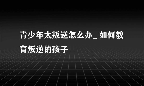 青少年太叛逆怎么办_ 如何教育叛逆的孩子