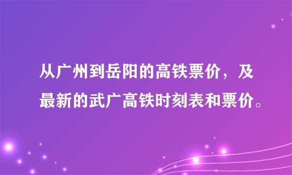 从广州到岳阳的高铁票价,及最新的武广高铁时刻表和票价。