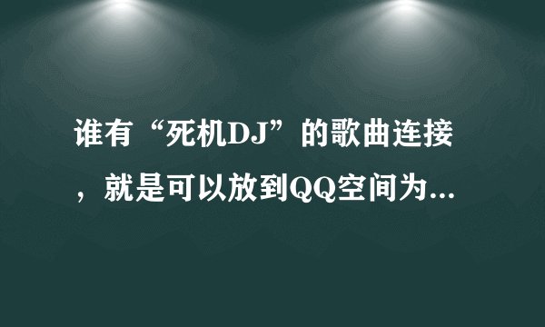 谁有“死机DJ”的歌曲连接，就是可以放到QQ空间为背景音乐的连接...