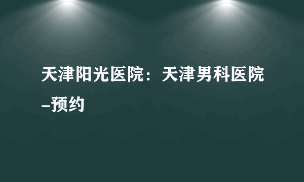 天津阳光医院：天津男科医院-预约 