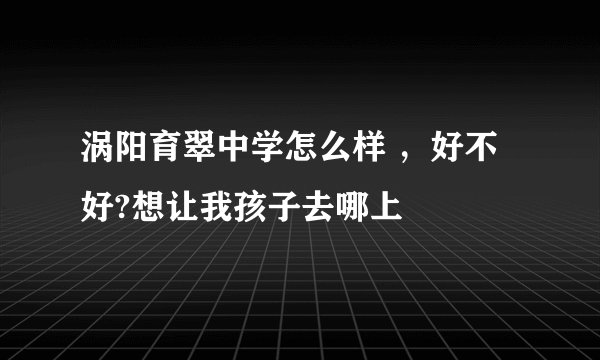 涡阳育翠中学怎么样 ，好不好?想让我孩子去哪上