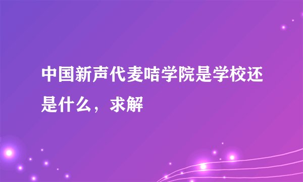 中国新声代麦咭学院是学校还是什么，求解