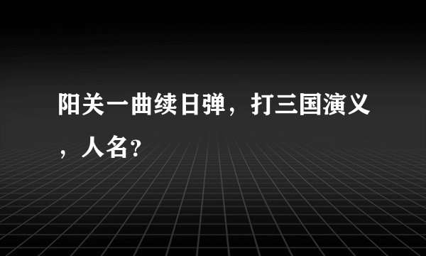 阳关一曲续日弹,打三国演义,人名?