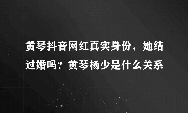黄琴抖音网红真实身份，她结过婚吗？黄琴杨少是什么关系