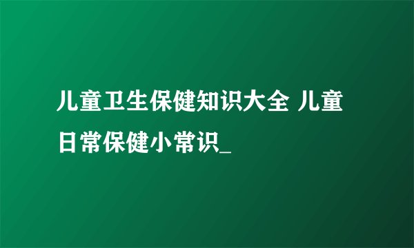 儿童卫生保健知识大全 儿童日常保健小常识_