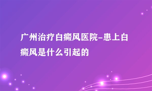 广州治疗白癜风医院-患上白癜风是什么引起的