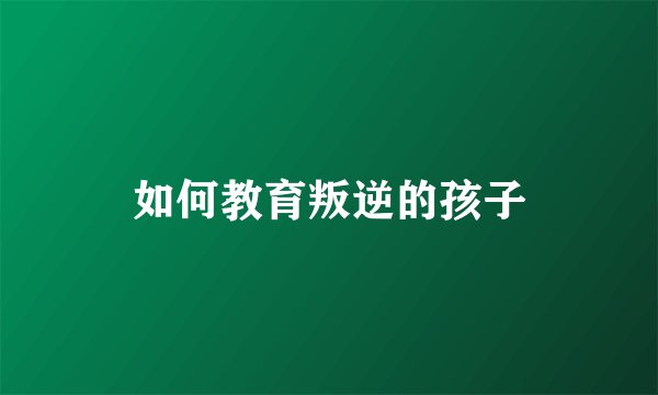 如何教育叛逆的孩子
