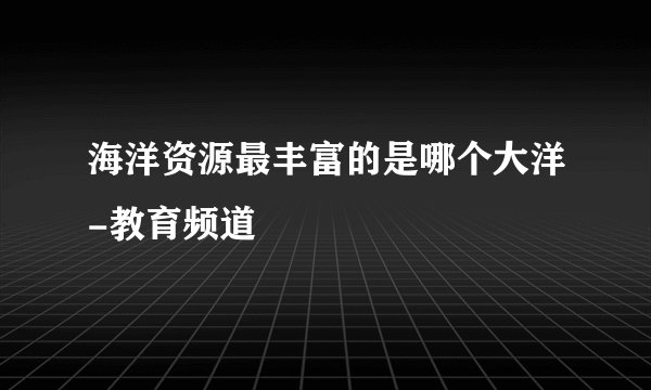 海洋资源最丰富的是哪个大洋-教育频道