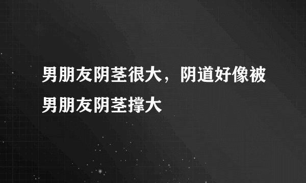 男朋友阴茎很大，阴道好像被男朋友阴茎撑大