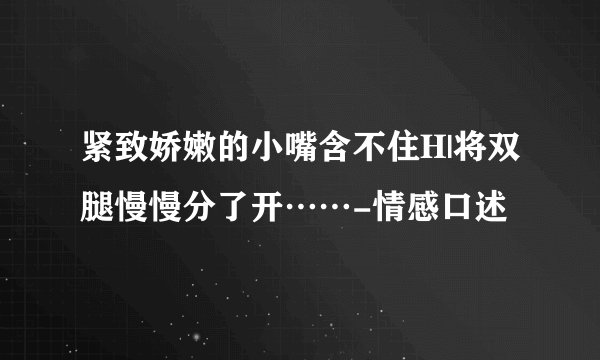 紧致娇嫩的小嘴含不住H|将双腿慢慢分了开……-情感口述
