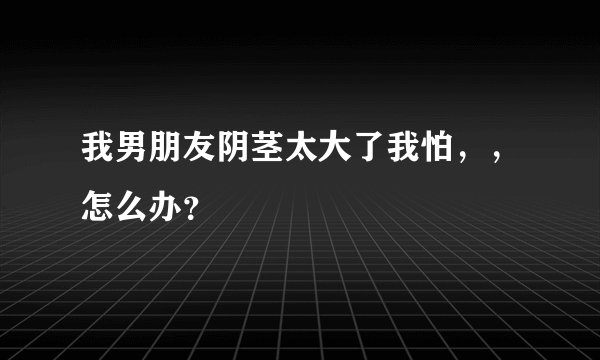我男朋友阴茎太大了我怕，，怎么办？