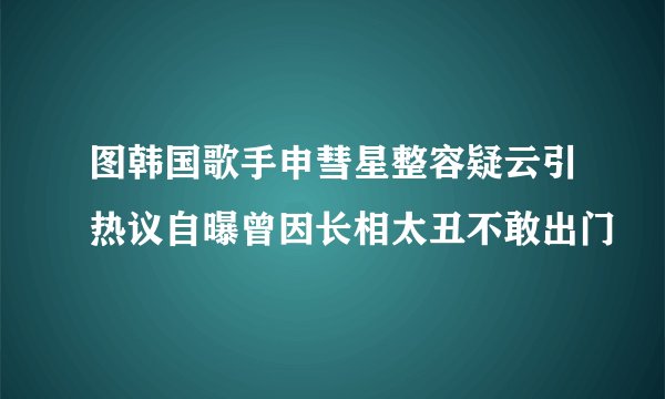 图韩国歌手申彗星整容疑云引热议自曝曾因长相太丑不敢出门