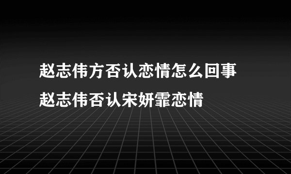 赵志伟方否认恋情怎么回事 赵志伟否认宋妍霏恋情