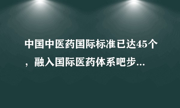 中国中医药国际标准已达45个，融入国际医药体系吧步伐正在加快