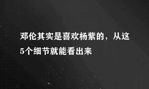 邓伦其实是喜欢杨紫的，从这5个细节就能看出来