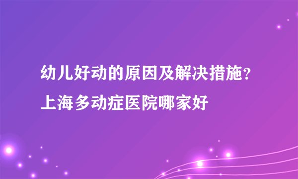 幼儿好动的原因及解决措施？上海多动症医院哪家好