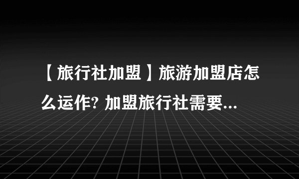 【旅行社加盟】旅游加盟店怎么运作? 加盟旅行社需要什么条件？