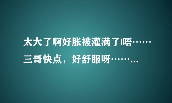 太大了啊好胀被灌满了|唔……三哥快点，好舒服呀……-情感口述