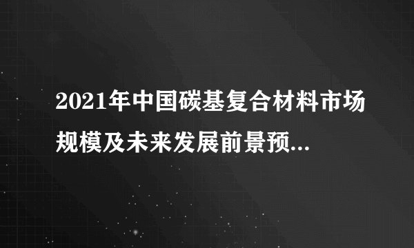 2021年中国碳基复合材料市场规模及未来发展前景预测分析（图）