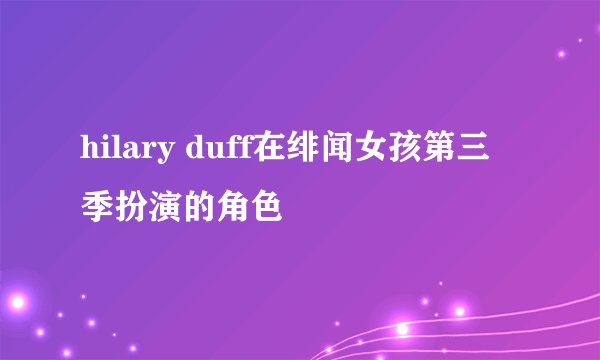 hilary duff在绯闻女孩第三季扮演的角色