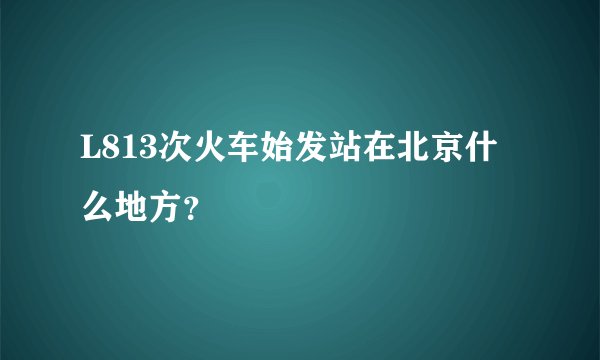 L813次火车始发站在北京什么地方?