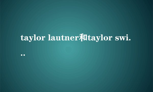 taylor lautner和taylor swift的年龄？