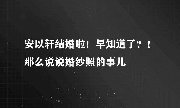 安以轩结婚啦!早知道了?!那么说说婚纱照的事儿