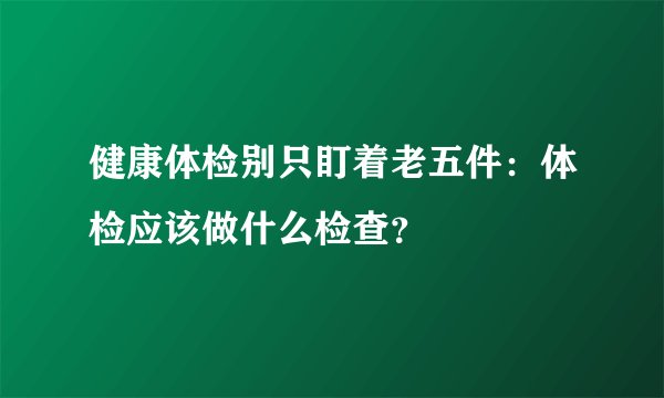 健康体检别只盯着老五件：体检应该做什么检查？