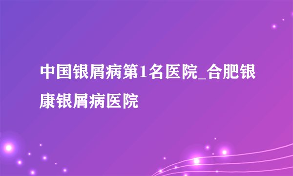 中国银屑病第1名医院_合肥银康银屑病医院