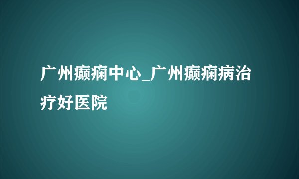 广州癫痫中心_广州癫痫病治疗好医院