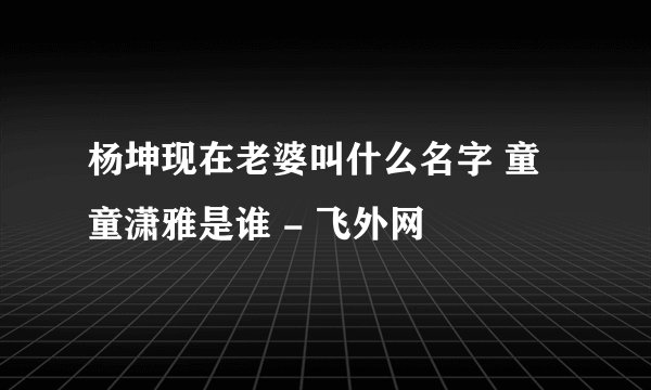 杨坤现在老婆叫什么名字 童童潇雅是谁 - 飞外网