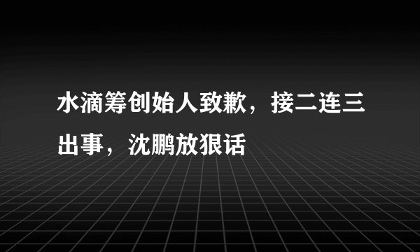 水滴筹创始人致歉,接二连三出事,沈鹏放狠话