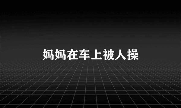 妈妈在车上被人操