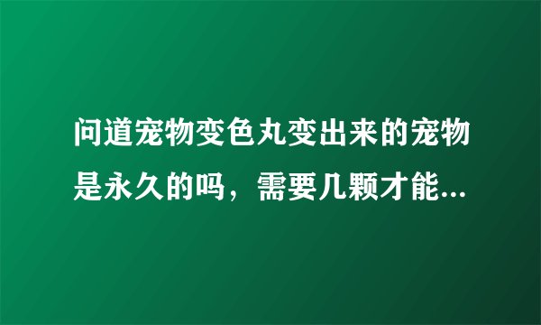 问道宠物变色丸变出来的宠物是永久的吗，需要几颗才能变出来一次