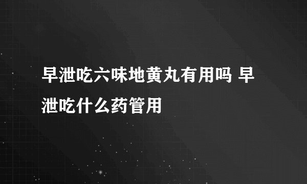 早泄吃六味地黄丸有用吗 早泄吃什么药管用