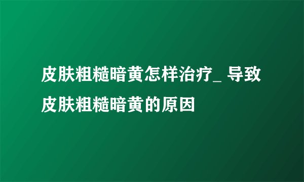 皮肤粗糙暗黄怎样治疗_ 导致皮肤粗糙暗黄的原因
