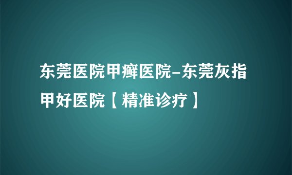 东莞医院甲癣医院-东莞灰指甲好医院【精准诊疗】