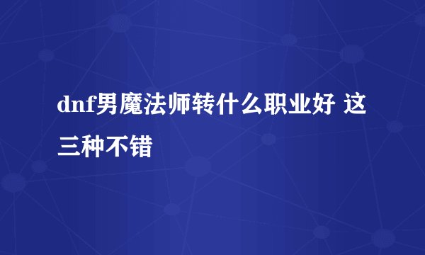 dnf男魔法师转什么职业好 这三种不错